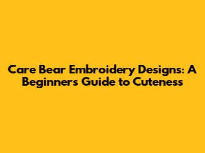 Care Bear Embroidery Designs: A Beginner's Guide to Cuteness