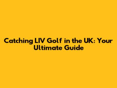 Catching LIV Golf in the UK: Your Ultimate Guide