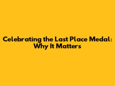 Celebrating the Last Place Medal: Why It Matters