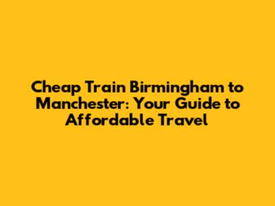 Cheap Train Birmingham to Manchester: Your Guide to Affordable Travel
