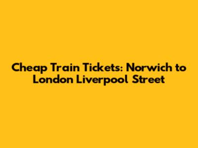 Cheap Train Tickets: Norwich to London Liverpool Street