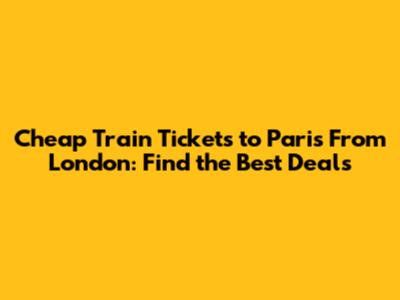 Cheap Train Tickets to Paris From London: Find the Best Deals