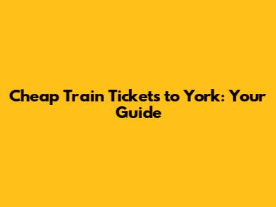 Cheap Train Tickets to York: Your Guide