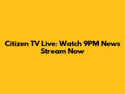 Citizen TV Live: Watch 9PM News Stream Now