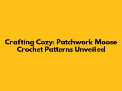 Crafting Cozy: Patchwork Moose Crochet Patterns Unveiled