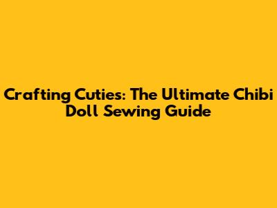 Crafting Cuties: The Ultimate Chibi Doll Sewing Guide