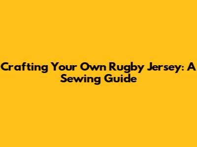 Crafting Your Own Rugby Jersey: A Sewing Guide