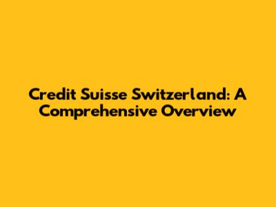 Credit Suisse Switzerland: A Comprehensive Overview
