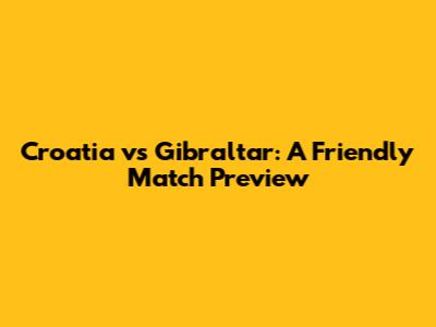 Croatia vs Gibraltar: A Friendly Match Preview