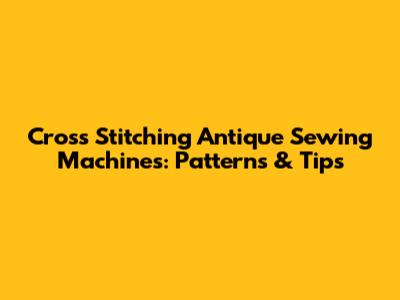 Cross Stitching Antique Sewing Machines: Patterns & Tips
