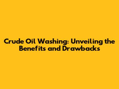 Crude Oil Washing: Unveiling the Benefits and Drawbacks