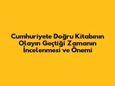 Cumhuriyete Doğru Kitabının Olayın Geçtiği Zamanın İncelenmesi ve Önemi