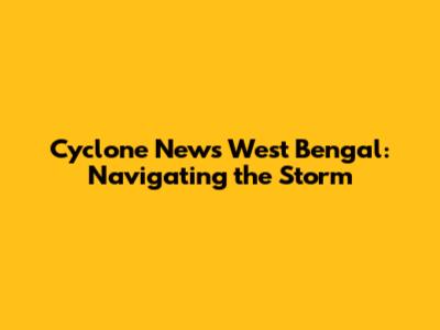 Cyclone News West Bengal: Navigating the Storm