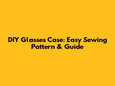DIY Glasses Case: Easy Sewing Pattern & Guide