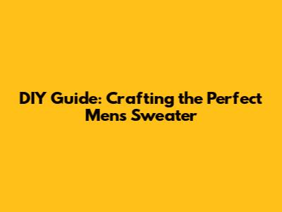 DIY Guide: Crafting the Perfect Men's Sweater