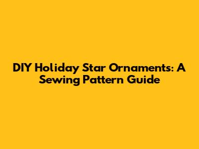 DIY Holiday Star Ornaments: A Sewing Pattern Guide