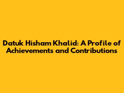 Datuk Hisham Khalid: A Profile of Achievements and Contributions