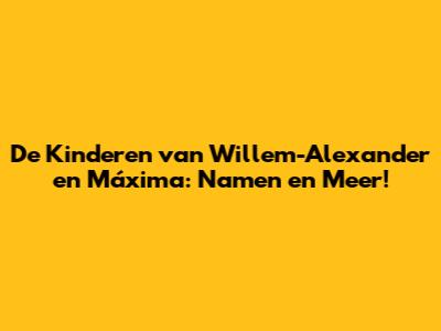 De Kinderen van Willem-Alexander en Máxima: Namen en Meer!
