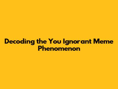 Decoding the 'You Ignorant Meme' Phenomenon