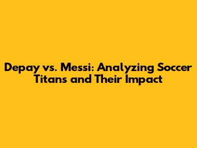 Depay vs. Messi: Analyzing Soccer Titans and Their Impact