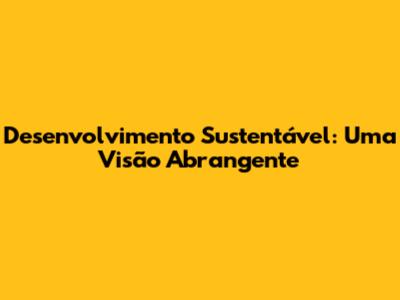 Desenvolvimento Sustentável: Uma Visão Abrangente