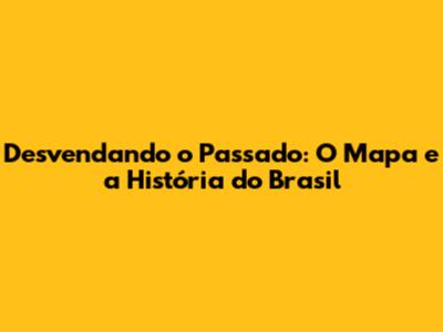 Desvendando o Passado: O Mapa e a História do Brasil