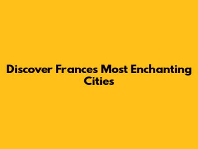 Discover France's Most Enchanting Cities