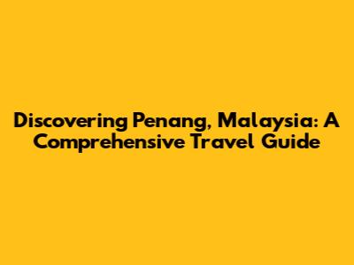 Discovering Penang, Malaysia: A Comprehensive Travel Guide