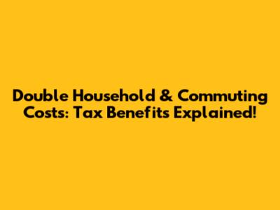 Double Household & Commuting Costs: Tax Benefits Explained!