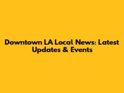Downtown LA Local News: Latest Updates & Events