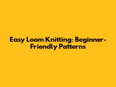 Easy Loom Knitting: Beginner-Friendly Patterns