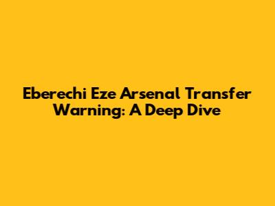 Eberechi Eze Arsenal Transfer Warning: A Deep Dive