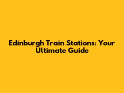 Edinburgh Train Stations: Your Ultimate Guide