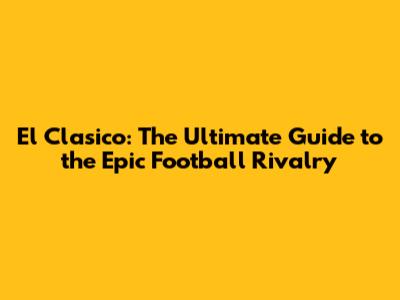 El Clasico: The Ultimate Guide to the Epic Football Rivalry