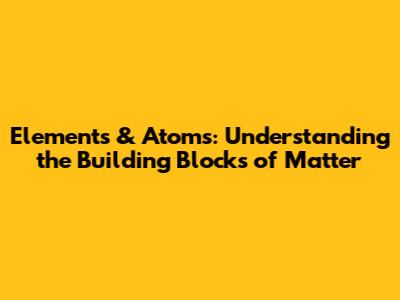 Elements & Atoms: Understanding the Building Blocks of Matter