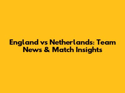 England vs Netherlands: Team News & Match Insights