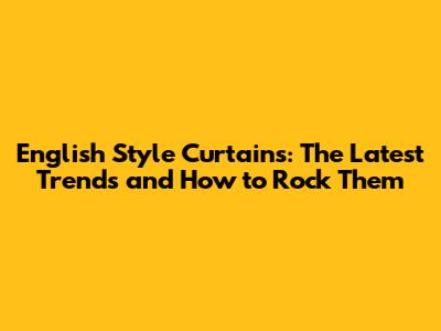 English Style Curtains: The Latest Trends and How to Rock Them