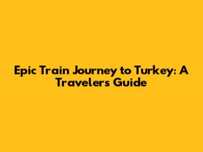 Epic Train Journey to Turkey: A Traveler's Guide