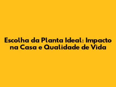 Escolha da Planta Ideal: Impacto na Casa e Qualidade de Vida