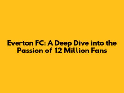 Everton FC: A Deep Dive into the Passion of 12 Million Fans