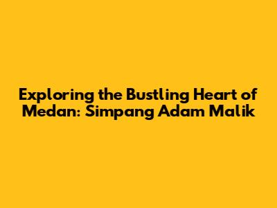 Exploring the Bustling Heart of Medan: Simpang Adam Malik