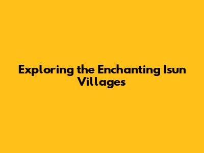 Exploring the Enchanting Isun Villages