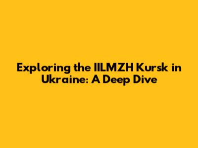 Exploring the IILMZH Kursk in Ukraine: A Deep Dive