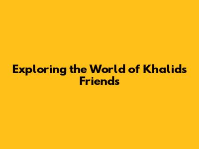Exploring the World of Khalid's Friends