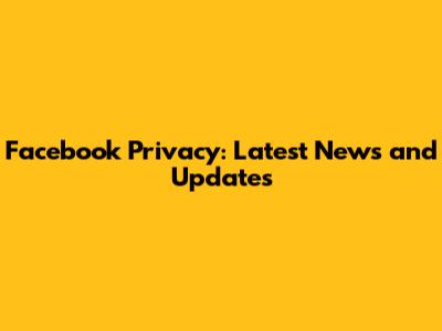 Facebook Privacy: Latest News and Updates