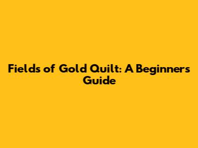 Fields of Gold Quilt: A Beginner's Guide