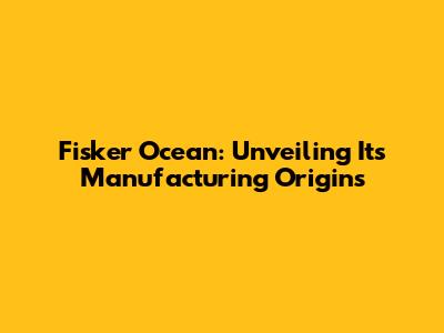 Fisker Ocean: Unveiling Its Manufacturing Origins