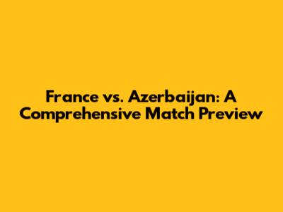 France vs. Azerbaijan: A Comprehensive Match Preview