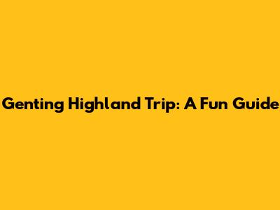 Genting Highland Trip: A Fun Guide