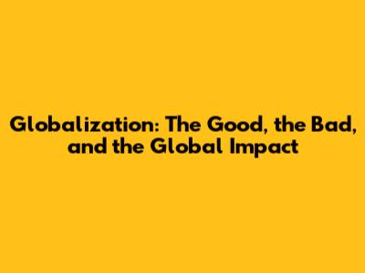 Globalization: The Good, the Bad, and the Global Impact